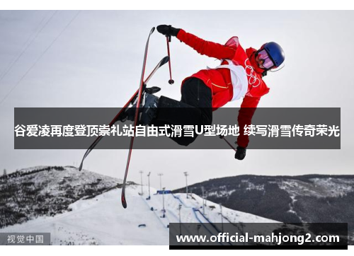 谷爱凌再度登顶崇礼站自由式滑雪U型场地 续写滑雪传奇荣光