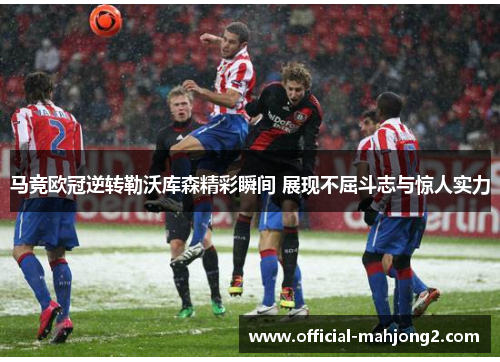 马竞欧冠逆转勒沃库森精彩瞬间 展现不屈斗志与惊人实力