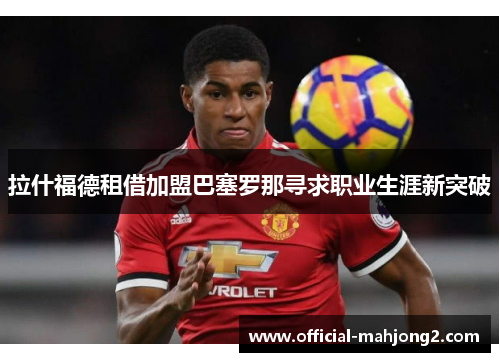 拉什福德租借加盟巴塞罗那寻求职业生涯新突破