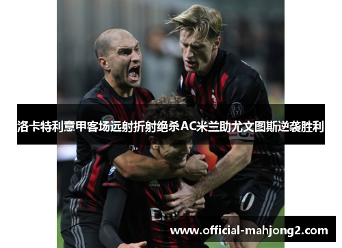 洛卡特利意甲客场远射折射绝杀AC米兰助尤文图斯逆袭胜利