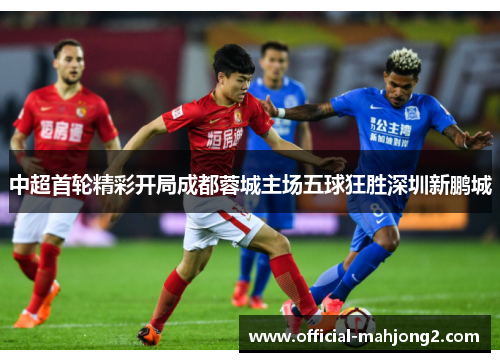 中超首轮精彩开局成都蓉城主场五球狂胜深圳新鹏城
