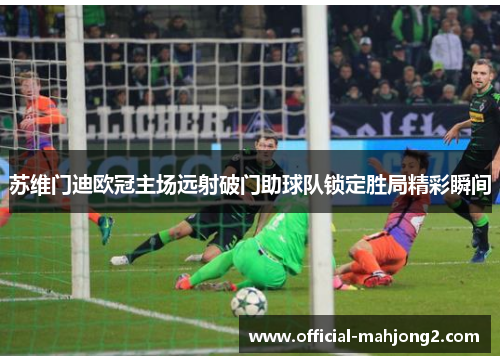苏维门迪欧冠主场远射破门助球队锁定胜局精彩瞬间 苏维门迪欧冠主场远射破门助球队锁定胜局精彩瞬间