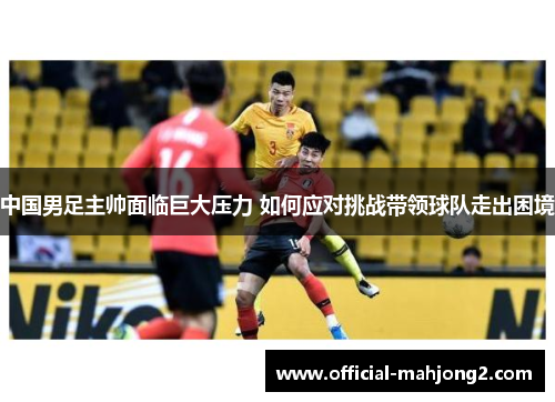 中国男足主帅面临巨大压力 如何应对挑战带领球队走出困境 中国男足主帅面临巨大压力 如何应对挑战带领球队走出困境