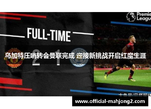 乌加特压哨转会曼联完成 迎接新挑战开启红魔生涯 乌加特压哨转会曼联完成 迎接新挑战开启红魔生涯